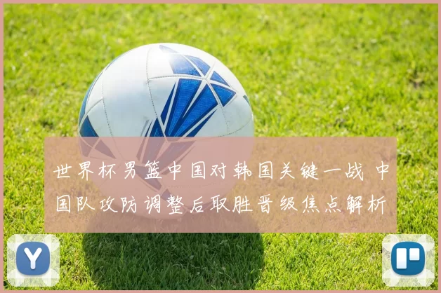 世界杯男篮中国对韩国关键一战 中国队攻防调整后取胜晋级焦点解析