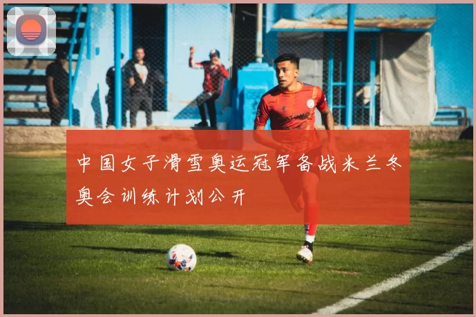中国女子滑雪奥运冠军备战米兰冬奥会训练计划公开