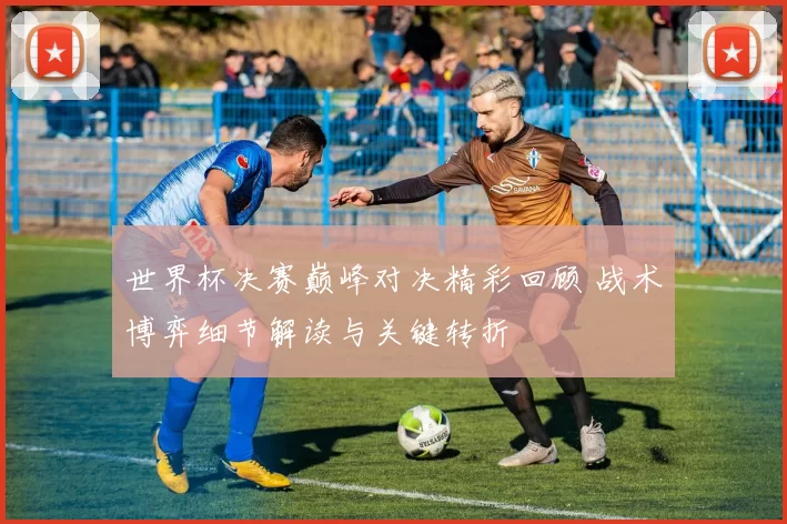 世界杯决赛巅峰对决精彩回顾 战术博弈细节解读与关键转折