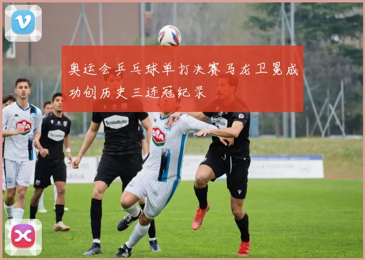 奥运会乒乓球单打决赛马龙卫冕成功创历史三连冠纪录