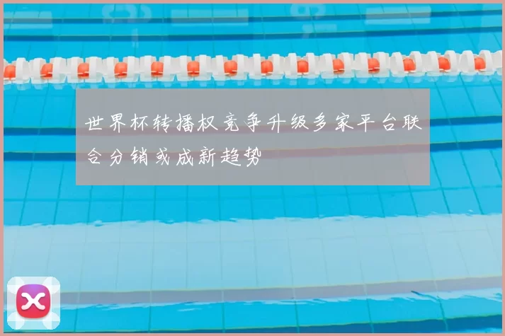 世界杯转播权竞争升级多家平台联合分销或成新趋势