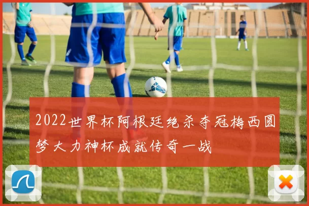 2022世界杯阿根廷绝杀夺冠梅西圆梦大力神杯成就传奇一战