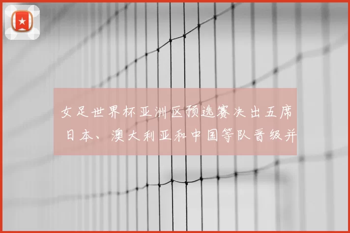 女足世界杯亚洲区预选赛决出五席 日本、澳大利亚和中国等队晋级并影响分档