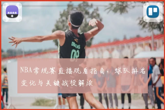 NBA常规赛直播观看指南，球队排名变化与关键战役解读