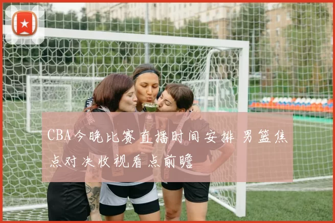CBA今晚比赛直播时间安排 男篮焦点对决收视看点前瞻