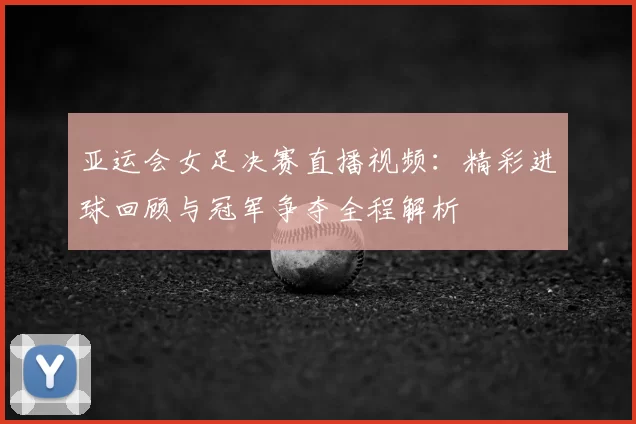 亚运会女足决赛直播视频:精彩进球回顾与冠军争夺全程解析