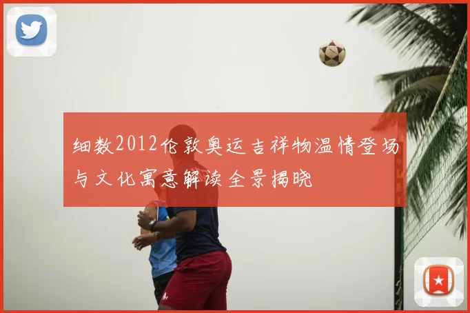 细数2012伦敦奥运吉祥物温情登场与文化寓意解读全景揭晓