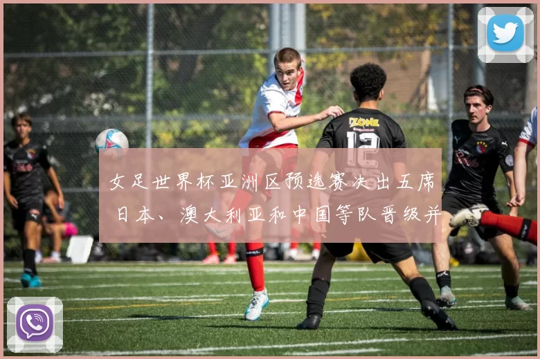 女足世界杯亚洲区预选赛决出五席 日本、澳大利亚和中国等队晋级并影响分档