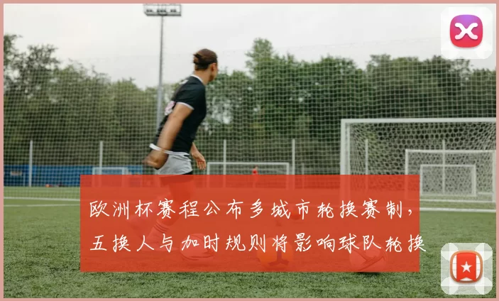 欧洲杯赛程公布多城市轮换赛制,五换人与加时规则将影响球队轮换与体能