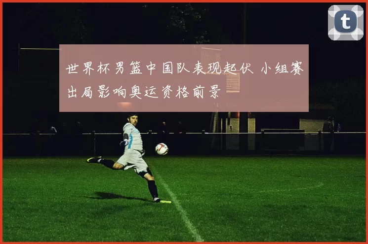 世界杯男篮中国队表现起伏 小组赛出局影响奥运资格前景