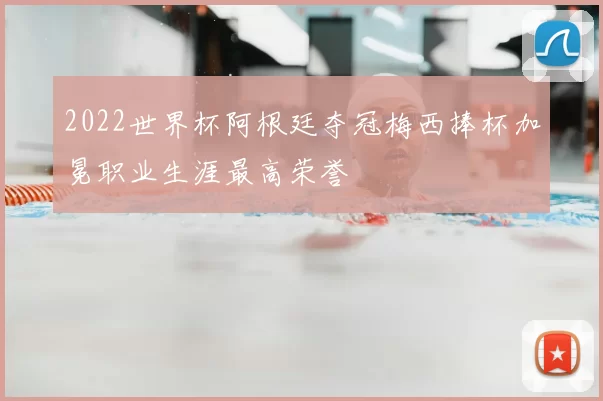 2022世界杯阿根廷夺冠梅西捧杯加冕职业生涯最高荣誉