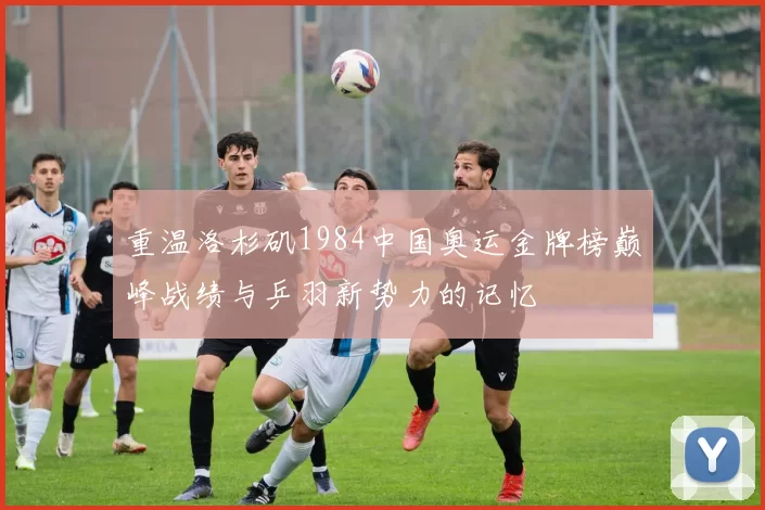 重温洛杉矶1984中国奥运金牌榜巅峰战绩与乒羽新势力的记忆