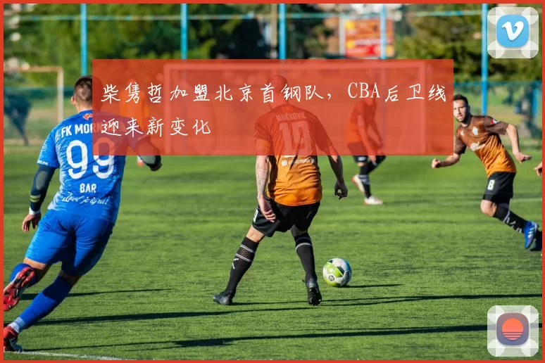 柴隽哲加盟北京首钢队，CBA后卫线迎来新变化