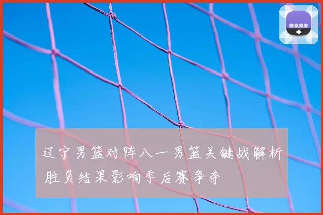 辽宁男篮对阵八一男篮关键战解析 胜负结果影响季后赛争夺