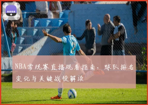 NBA常规赛直播观看指南，球队排名变化与关键战役解读