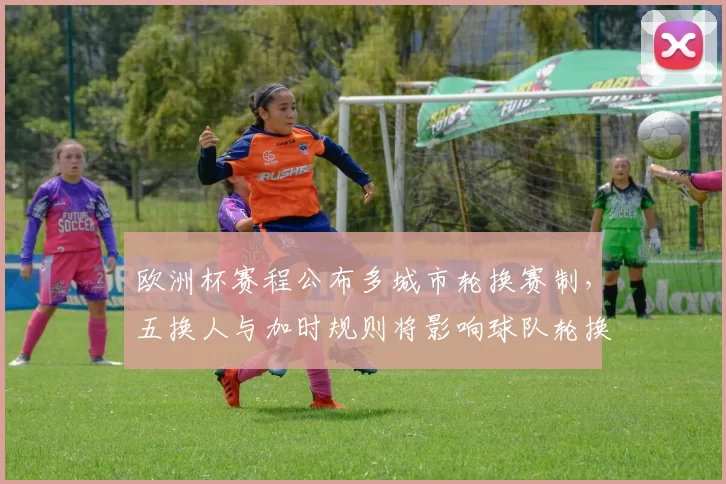 欧洲杯赛程公布多城市轮换赛制,五换人与加时规则将影响球队轮换与体能