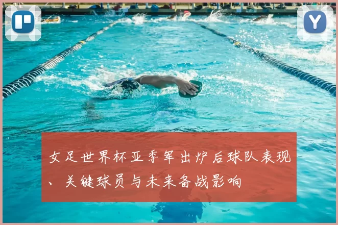 女足世界杯亚季军出炉后球队表现、关键球员与未来备战影响