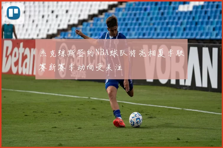 杰克琼斯签约NBA球队将亮相夏季联赛新赛季动向受关注