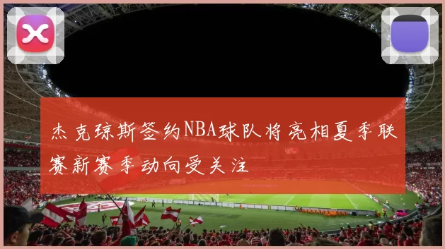 杰克琼斯签约NBA球队将亮相夏季联赛新赛季动向受关注