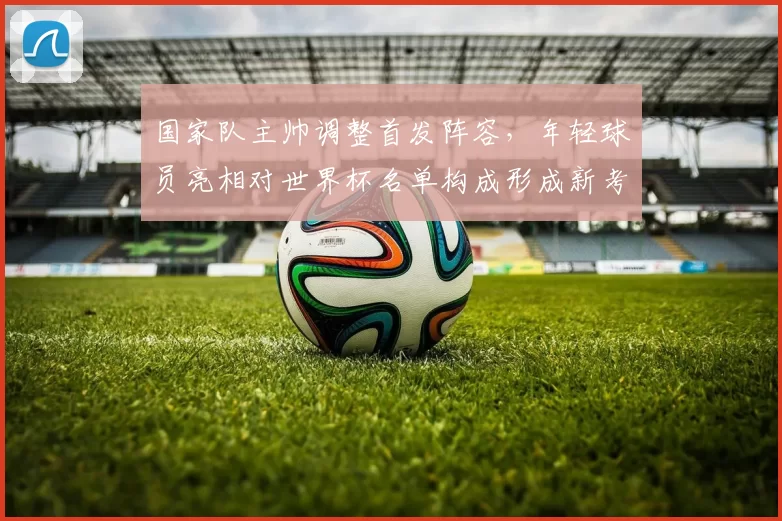 国家队主帅调整首发阵容,年轻球员亮相对世界杯名单构成形成新考量