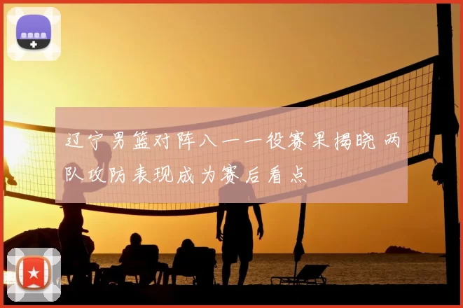 辽宁男篮对阵八一一役赛果揭晓 两队攻防表现成为赛后看点