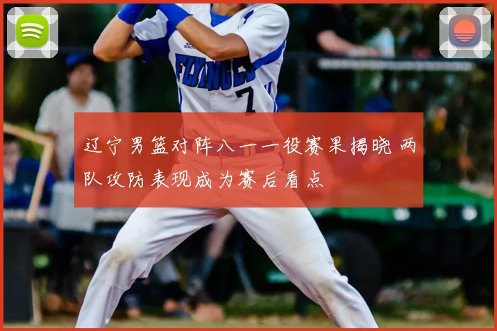 辽宁男篮对阵八一一役赛果揭晓 两队攻防表现成为赛后看点