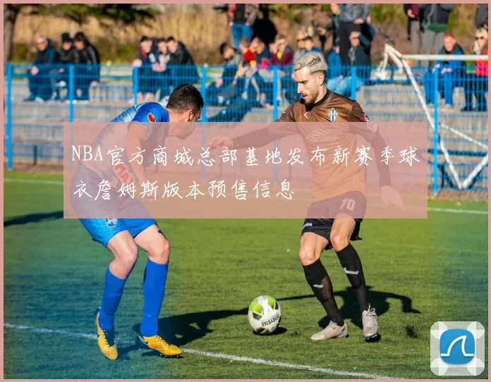 NBA官方商城总部基地发布新赛季球衣詹姆斯版本预售信息