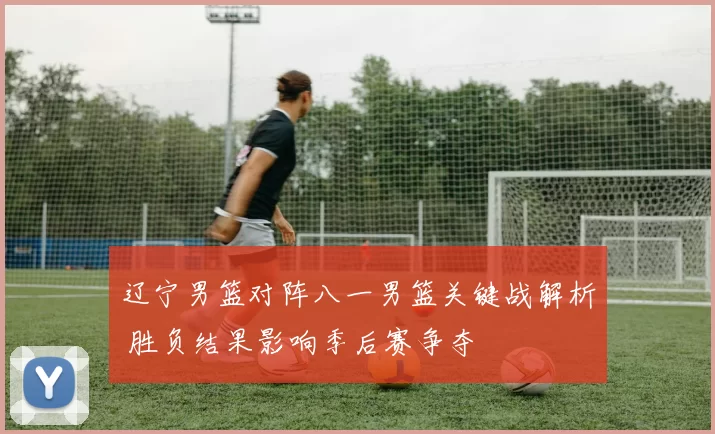 辽宁男篮对阵八一男篮关键战解析 胜负结果影响季后赛争夺