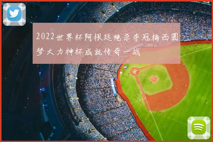 2022世界杯阿根廷绝杀夺冠梅西圆梦大力神杯成就传奇一战