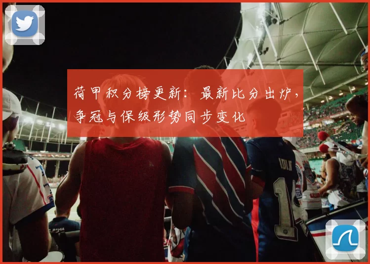 荷甲积分榜更新：最新比分出炉，争冠与保级形势同步变化