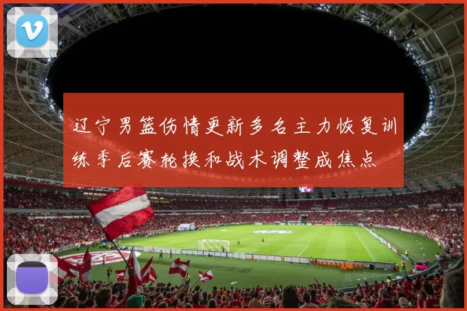 辽宁男篮伤情更新多名主力恢复训练季后赛轮换和战术调整成焦点