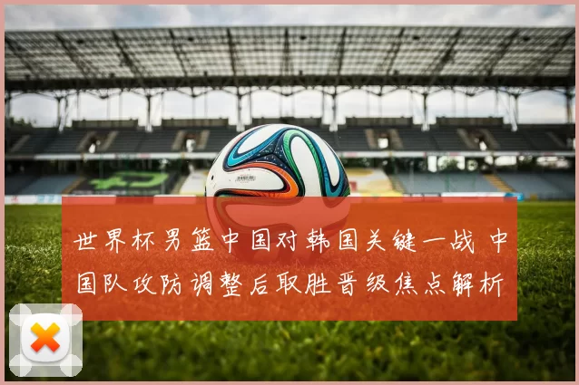 世界杯男篮中国对韩国关键一战 中国队攻防调整后取胜晋级焦点解析