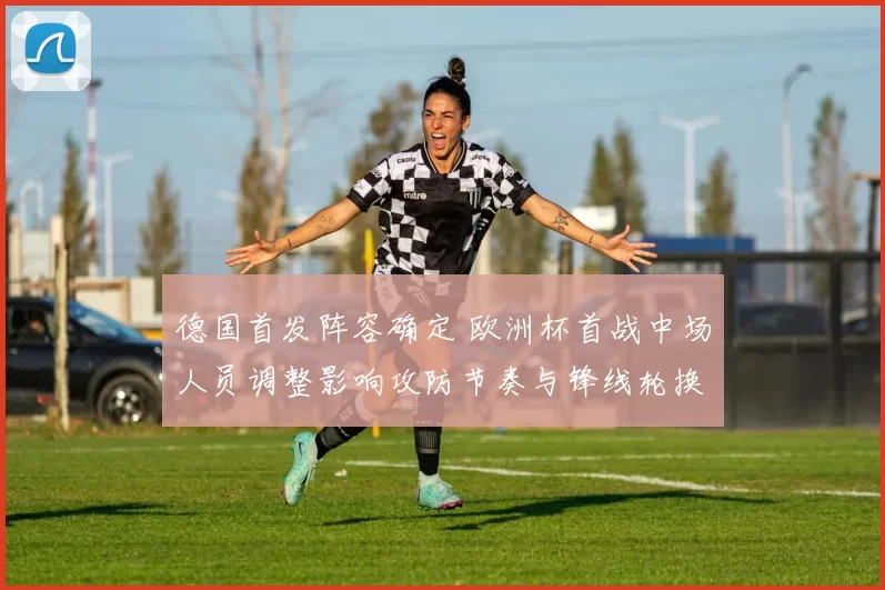 德国首发阵容确定 欧洲杯首战中场人员调整影响攻防节奏与锋线轮换