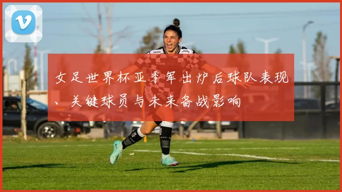 女足世界杯亚季军出炉后球队表现、关键球员与未来备战影响