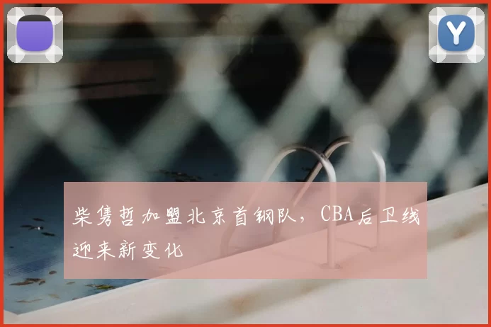 柴隽哲加盟北京首钢队，CBA后卫线迎来新变化