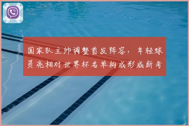 国家队主帅调整首发阵容,年轻球员亮相对世界杯名单构成形成新考量