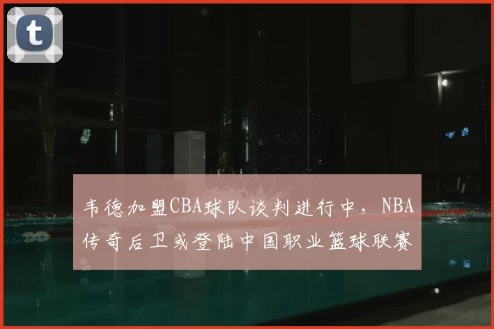 韦德加盟CBA球队谈判进行中，NBA传奇后卫或登陆中国职业篮球联赛