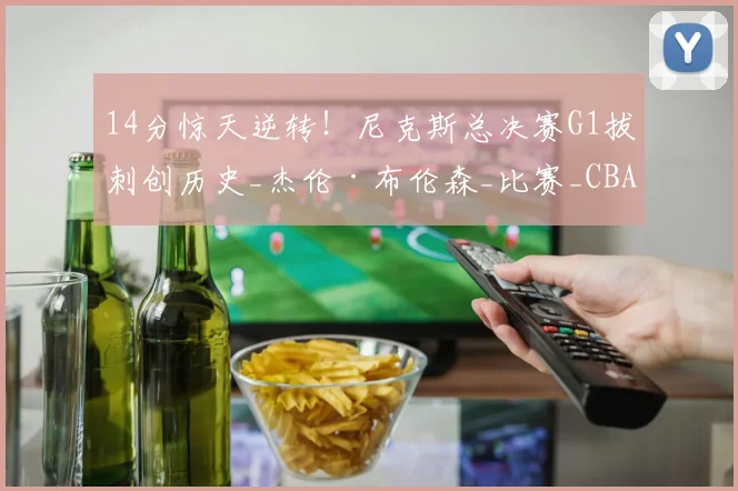 14分惊天逆转！尼克斯总决赛G1拔刺创历史_杰伦·布伦森_比赛_CBA