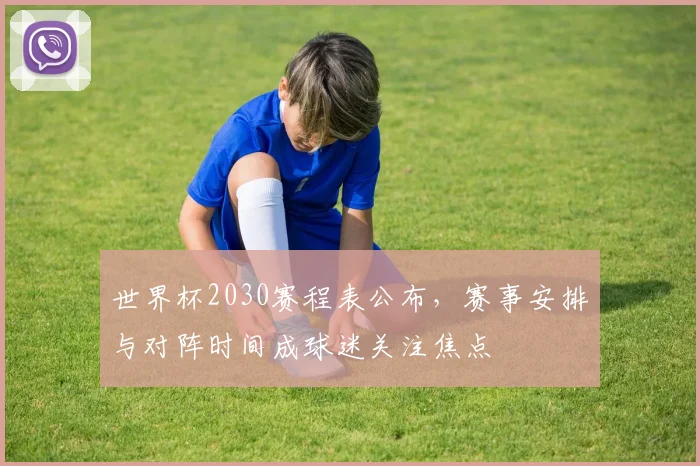 世界杯2030赛程表公布，赛事安排与对阵时间成球迷关注焦点