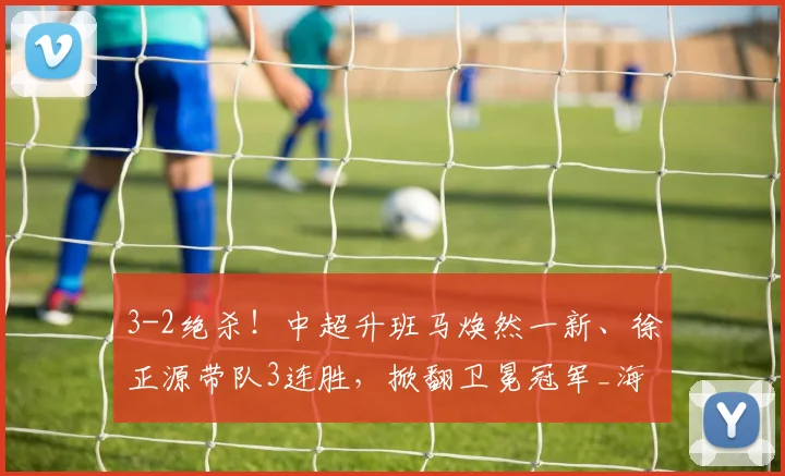 3-2绝杀！中超升班马焕然一新、徐正源带队3连胜，掀翻卫冕冠军_海港_辽宁_铁人队