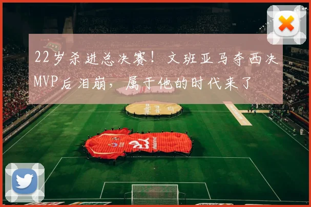 22岁杀进总决赛！文班亚马夺西决MVP后泪崩，属于他的时代来了