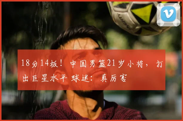 18分14板！中国男篮21岁小将，打出巨星水平 球迷：真厉害