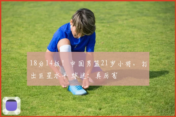 18分14板！中国男篮21岁小将，打出巨星水平 球迷：真厉害