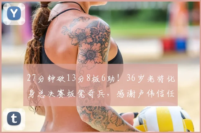 27分钟砍13分8板6助！36岁老将化身总决赛板凳奇兵，感谢卢伟信任