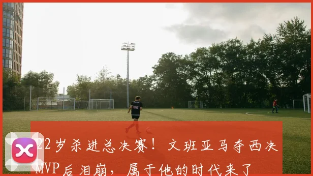22岁杀进总决赛！文班亚马夺西决MVP后泪崩，属于他的时代来了